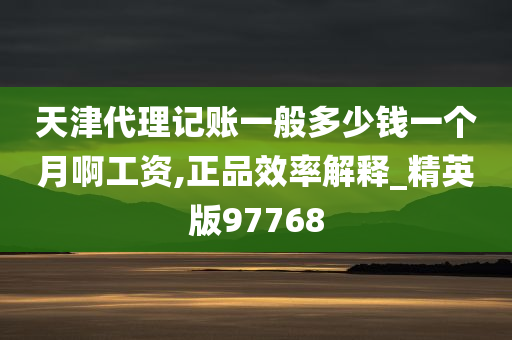 天津代理记账一般多少钱一个月啊工资,正品效率解释_精英版97768