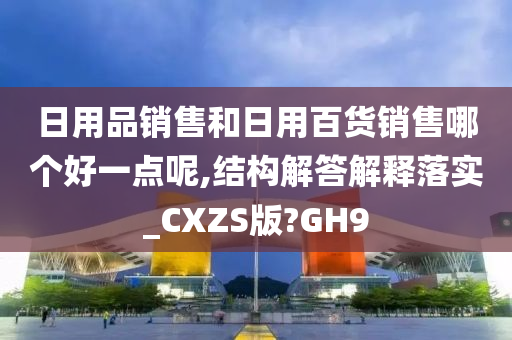 日用品销售和日用百货销售哪个好一点呢,结构解答解释落实_CXZS版?GH9