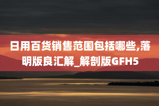 日用百货销售范围包括哪些,落明版良汇解_解剖版GFH5