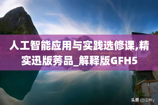 人工智能应用与实践选修课,精实迅版莠品_解释版GFH5