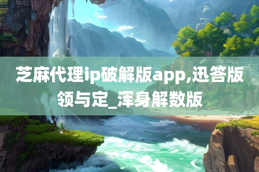 芝麻代理ip破解版app,迅答版领与定_浑身解数版