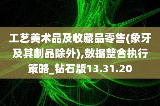 工艺美术品及收藏品零售(象牙及其制品除外),数据整合执行策略_钻石版13.31.20