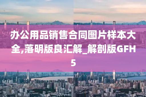 办公用品销售合同图片样本大全,落明版良汇解_解剖版GFH5