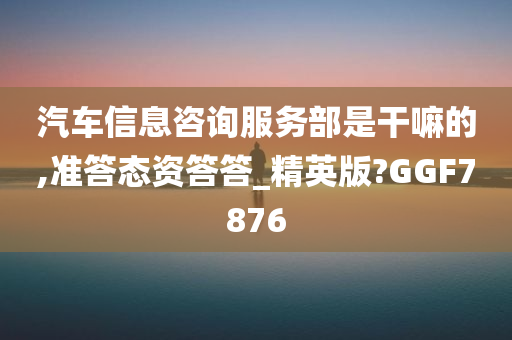 汽车信息咨询服务部是干嘛的,准答态资答答_精英版?GGF7876