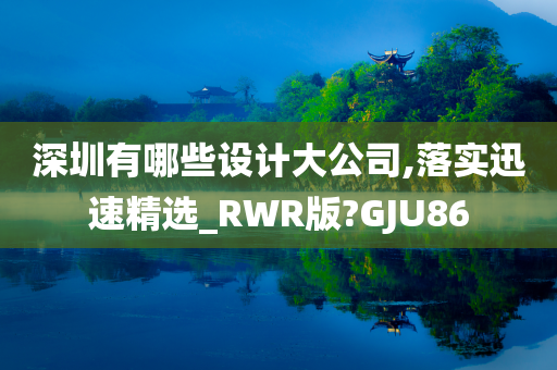 深圳有哪些设计大公司,落实迅速精选_RWR版?GJU86