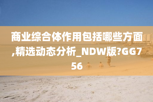 商业综合体作用包括哪些方面,精选动态分析_NDW版?GG756