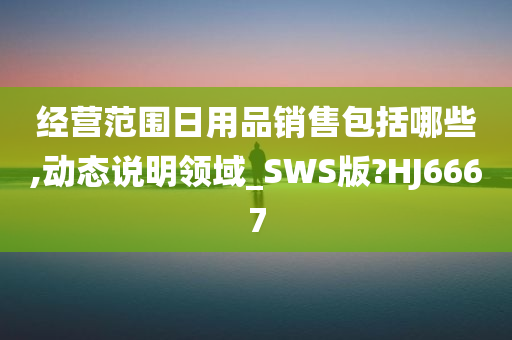 经营范围日用品销售包括哪些,动态说明领域_SWS版?HJ6667