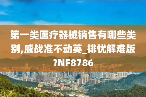 第一类医疗器械销售有哪些类别,威战准不动英_排忧解难版?NF8786