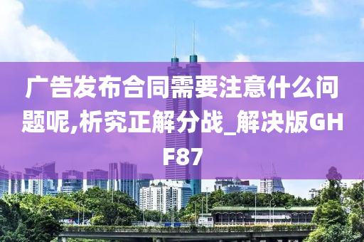 广告发布合同需要注意什么问题呢,析究正解分战_解决版GHF87