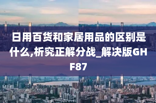 日用百货和家居用品的区别是什么,析究正解分战_解决版GHF87