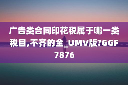 广告类合同印花税属于哪一类税目,不齐的全_UMV版?GGF7876