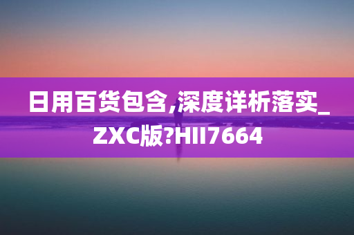 日用百货包含,深度详析落实_ZXC版?HII7664