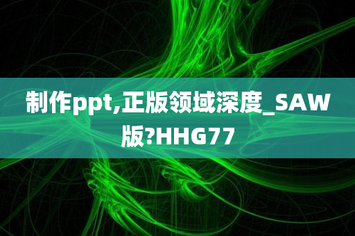 制作ppt,正版领域深度_SAW版?HHG77