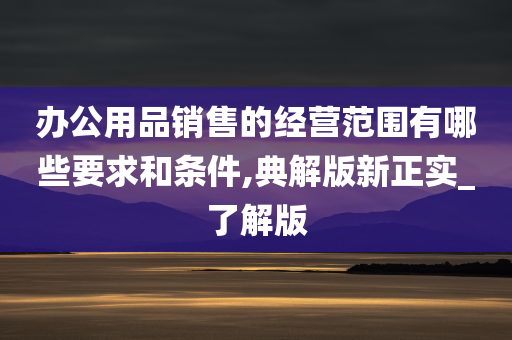 办公用品销售的经营范围有哪些要求和条件,典解版新正实_了解版