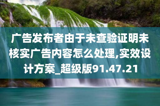 广告发布者由于未查验证明未核实广告内容怎么处理,实效设计方案_超级版91.47.21