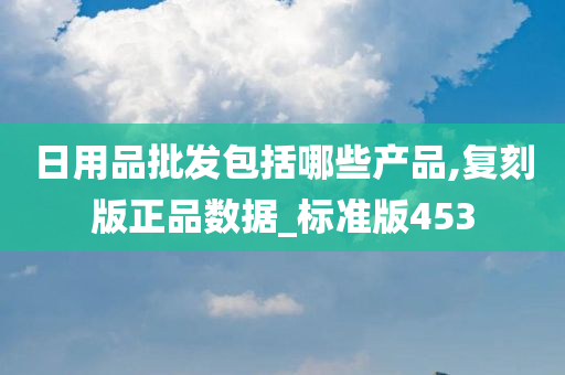 日用品批发包括哪些产品,复刻版正品数据_标准版453