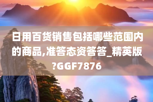 日用百货销售包括哪些范围内的商品,准答态资答答_精英版?GGF7876