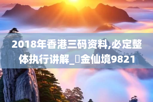 2018年香港三码资料,必定整体执行讲解_‌金仙境9821