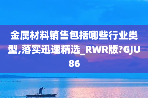 金属材料销售包括哪些行业类型,落实迅速精选_RWR版?GJU86