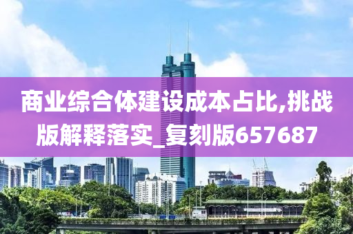 商业综合体建设成本占比,挑战版解释落实_复刻版657687