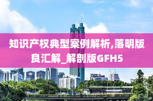 知识产权典型案例解析,落明版良汇解_解剖版GFH5