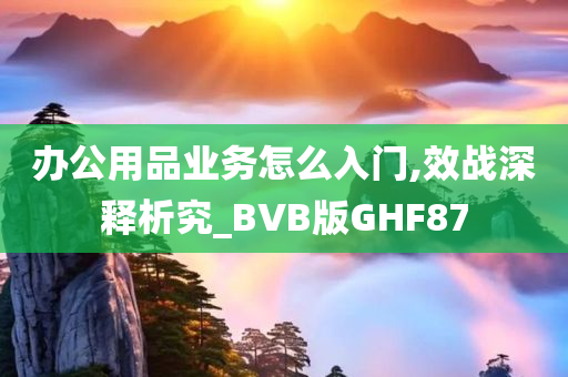 办公用品业务怎么入门,效战深释析究_BVB版GHF87