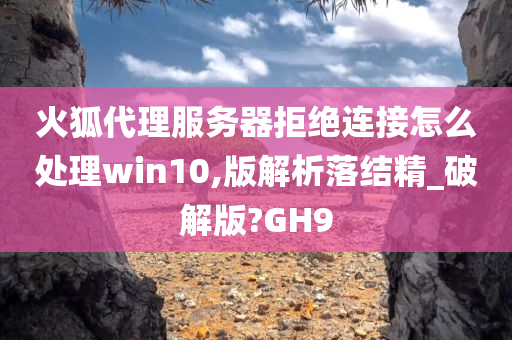 火狐代理服务器拒绝连接怎么处理win10,版解析落结精_破解版?GH9