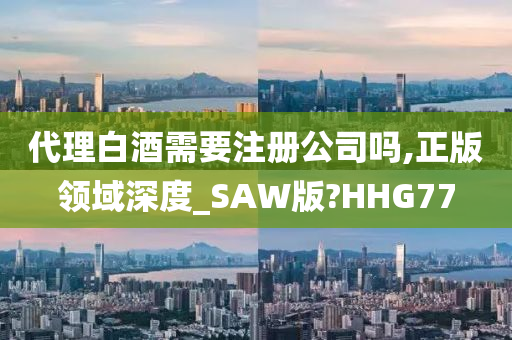 代理白酒需要注册公司吗,正版领域深度_SAW版?HHG77