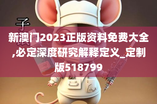 新澳门2023正版资料免费大全,必定深度研究解释定义_定制版518799