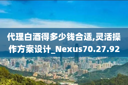 代理白酒得多少钱合适,灵活操作方案设计_Nexus70.27.92