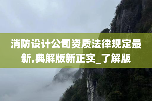 消防设计公司资质法律规定最新,典解版新正实_了解版