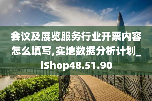 会议及展览服务行业开票内容怎么填写,实地数据分析计划_iShop48.51.90