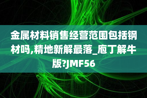 金属材料销售经营范围包括钢材吗,精地新解最落_庖丁解牛版?JMF56