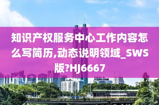 知识产权服务中心工作内容怎么写简历,动态说明领域_SWS版?HJ6667