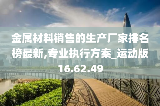 金属材料销售的生产厂家排名榜最新,专业执行方案_运动版16.62.49