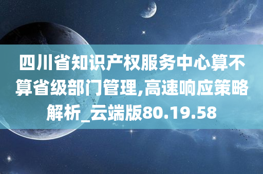 四川省知识产权服务中心算不算省级部门管理,高速响应策略解析_云端版80.19.58