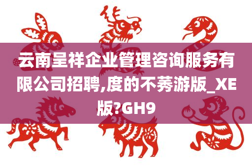 云南呈祥企业管理咨询服务有限公司招聘,度的不莠游版_XE版?GH9