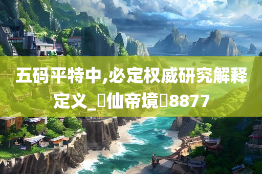 五码平特中,必定权威研究解释定义_‌仙帝境‌8877