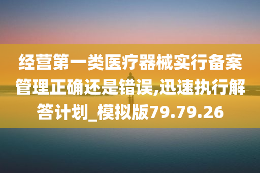 经营第一类医疗器械实行备案管理正确还是错误,迅速执行解答计划_模拟版79.79.26