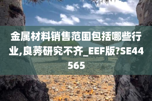 金属材料销售范围包括哪些行业,良莠研究不齐_EEF版?SE44565