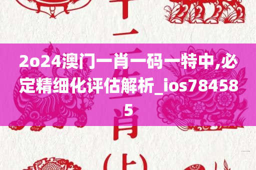 2o24澳门一肖一码一特中,必定精细化评估解析_ios784585