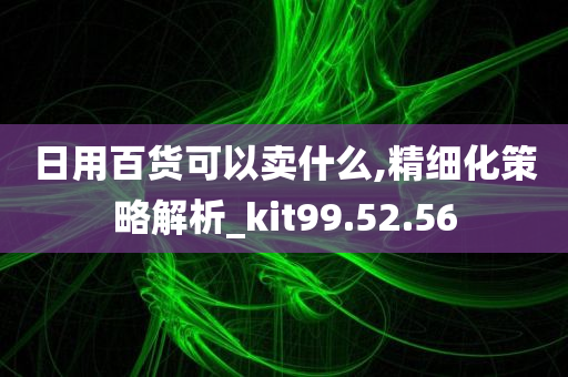 日用百货可以卖什么,精细化策略解析_kit99.52.56