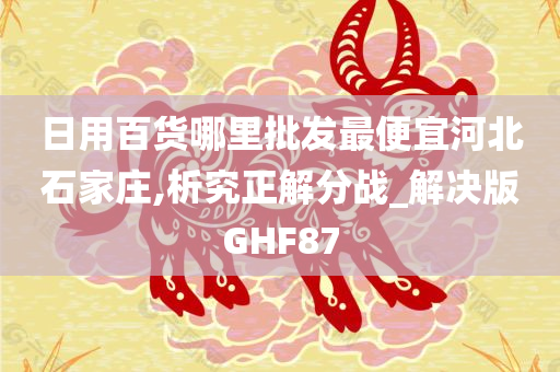 日用百货哪里批发最便宜河北石家庄,析究正解分战_解决版GHF87