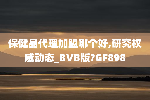 保健品代理加盟哪个好,研究权威动态_BVB版?GF898