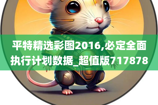 平特精选彩图2016,必定全面执行计划数据_超值版717878