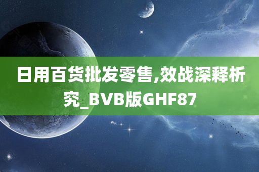 日用百货批发零售,效战深释析究_BVB版GHF87