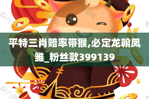 平特三肖赔率带猴,必定龙翰凤雏_粉丝款399139