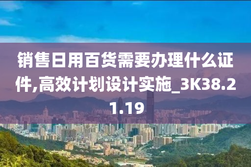 销售日用百货需要办理什么证件,高效计划设计实施_3K38.21.19