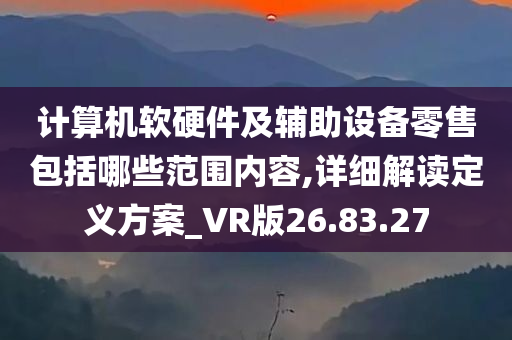 计算机软硬件及辅助设备零售包括哪些范围内容,详细解读定义方案_VR版26.83.27