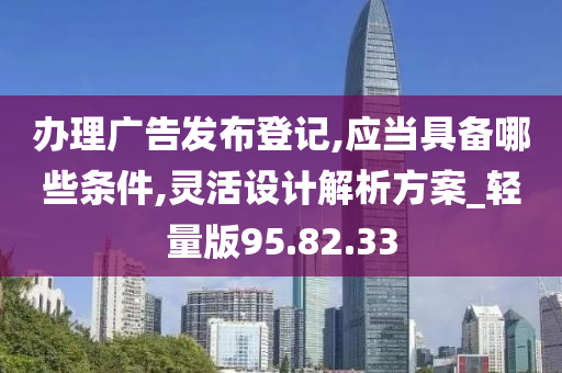 办理广告发布登记,应当具备哪些条件,灵活设计解析方案_轻量版95.82.33